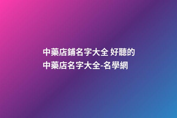 中藥店鋪名字大全 好聽的中藥店名字大全-名學網